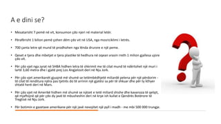 A e dini se?
• Mesatarisht 7 pemë në vit, konsumon çdo njeri në material letër.
• Përafërisht 1 bilion pemë çohen dëm çdo vit në USA, nga mosriciklimi i letrës.
• 700 çanta letre që mund të prodhohen nga lënda drurore e një peme.
• Qeset e tjera dhe mbetjet e tjera plastike të hedhura në oqean vrasin rreth 1 milion gjallesa ujore
çdo vit.
• Për çdo vjet nga zyrat në SHBA hidhen letra të shkrimit me të cilat mund të ndërtohet një muri i
lartë 3,60 metra dhe i gjatë prej Los Angjelosit deri në Nju Jork.
• Për çdo vjet amerikanët gjuajnë më shumë se tetëmbëdhjetë miliardë pelena për një përdorim -
të cilat të renditura njëra pas tjetrës do të arrinin një gjatësi sa për të shkuar dhe për ty kthyer
shtatë herë deri në Mars.
• Për çdo vjet në Amerikë hidhen më shumë se njëzet e tetë miliard shishe dhe kavanoza të qelqit,
që mjaftojnë që për çdo dy javë të mbusheshin deri në krye ish kullat e Qendrës Botërore të
Tregtisë në Nju Jork.
• Për botimin e gazetave amerikane për një javë nevojitet një pyll i madh - me mbi 500 000 trungje.
 