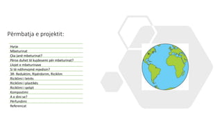 Përmbatja e projektit:
Hyrje
Mbeturinat
Çka janë mbeturinat?
Përse duhet të kujdesemi për mbeturinat?
Llojet e mbeturinave
Si të ndihmojmë mjedisin?
3R- Reduktim, Ripërdorim, Riciklim
Riciklimi i letrës
Riciklimi i plastikës
Riciklimi i qelqit
Kompostimi
A e dini se?
Përfundimi
Referencat
 