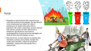 Hyrje
• Shpejtësia e industrializimit dhe urbanizimit po
rritet falë zhvillimeve teknologjike. Një nga faktorët
më të rëndësishëm që ndikon në rritjen e
problemeve në mjedis është edhe shtimi i
popullsisë. Me rritjen e popullsisë, presioni njerëzor
mbi natyrën vazhdon të rritet. Mbeturinat e
shkaktuara nga përdorimi i burimeve të
pandërgjegjshme krijojnë kërcënime ekologjike për
shkak të sasisë dhe përmbajtjes së tyre.
• Këto kërcënime, të cilat ndikojnë në mjedisin dhe
shëndetin e jetesës, komunitetet, familjet dhe
madje edhe individët, e bëjnë të nevojshme
mbledhjen, ripërpunimin dhe përdorimin e
mbeturinave.
 