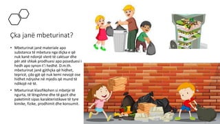 Çka janë mbeturinat?
• Mbeturinat janë materiale apo
substanca të mbetura nga diçka e që
nuk kanë ndonjë vlerë të caktuar dhe
për atë shkak prodhuesi apo poseduesi i
hedh apo synon t’i hedhë. D.m.th.
mbeturinat janë gjithçka që hidhet,
tepricë, çdo gjë që nuk kemi nevojë ose
hidhet ndryshe në mjedis që mund të
ndikojë në të.
• Mbeturinat klasifikohen si mbetje të
ngurta, të lëngshme dhe të gazit dhe
paketimit sipas karakteristikave të tyre
kimike, fizike, prodhimit dhe konsumit.
 