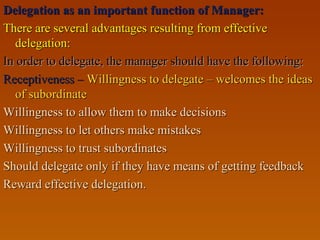 Delegation as an important function of Manager:Delegation as an important function of Manager:
There are several advantages resulting from effectiveThere are several advantages resulting from effective
delegation:delegation:
In order to delegate, the manager should have the following:In order to delegate, the manager should have the following:
Receptiveness –Receptiveness – Willingness to delegate – welcomes the ideasWillingness to delegate – welcomes the ideas
of subordinateof subordinate
Willingness to allow them to make decisionsWillingness to allow them to make decisions
Willingness to let others make mistakesWillingness to let others make mistakes
Willingness to trust subordinatesWillingness to trust subordinates
Should delegate only if they have means of getting feedbackShould delegate only if they have means of getting feedback
Reward effective delegation.Reward effective delegation.
 