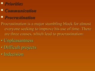  PrioritiesPriorities
 CommunicationCommunication
 ProcrastinationProcrastination
Procrastination is a major stumbling block for almostProcrastination is a major stumbling block for almost
everyone seeking to improve his use of time. Thereeveryone seeking to improve his use of time. There
are three causes, which lead to procrastination:are three causes, which lead to procrastination:
•• UnpleasantnessUnpleasantness
•• Difficult projectsDifficult projects
•• IndecisionIndecision
 