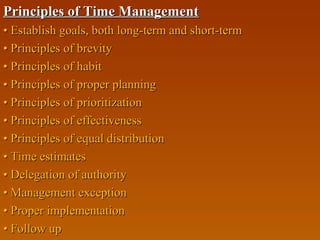 Principles of Time ManagementPrinciples of Time Management
•• Establish goals, both long-term and short-termEstablish goals, both long-term and short-term
•• Principles of brevityPrinciples of brevity
•• Principles of habitPrinciples of habit
•• Principles of proper planningPrinciples of proper planning
•• Principles of prioritizationPrinciples of prioritization
•• Principles of effectivenessPrinciples of effectiveness
•• Principles of equal distributionPrinciples of equal distribution
•• Time estimatesTime estimates
•• Delegation of authorityDelegation of authority
•• Management exceptionManagement exception
•• Proper implementationProper implementation
•• Follow upFollow up
 