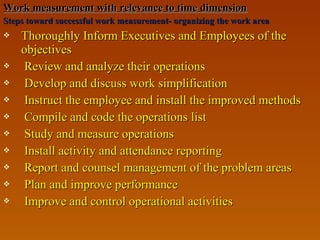 Work measurement with relevance to time dimensionWork measurement with relevance to time dimension
Steps toward successful work measurement- organizing the work areaSteps toward successful work measurement- organizing the work area
 Thoroughly Inform Executives and Employees of theThoroughly Inform Executives and Employees of the
objectivesobjectives
 Review and analyze their operationsReview and analyze their operations
 Develop and discuss work simplificationDevelop and discuss work simplification
 Instruct the employee and install the improved methodsInstruct the employee and install the improved methods
 Compile and code the operations listCompile and code the operations list
 Study and measure operationsStudy and measure operations
 Install activity and attendance reportingInstall activity and attendance reporting
 Report and counsel management of the problem areasReport and counsel management of the problem areas
 Plan and improve performancePlan and improve performance
 Improve and control operational activitiesImprove and control operational activities
 