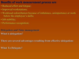Benefits of work measurement process areBenefits of work measurement process are
•• Reduced effort and fatigue;Reduced effort and fatigue;
•• Improved workstations;Improved workstations;
•• Workload redistribution because of imbalance, unimportance or workWorkload redistribution because of imbalance, unimportance or work
below the employee’s skills;below the employee’s skills;
•• Job stability;Job stability;
•• Performance recognition;Performance recognition;
Delegation and Time managementDelegation and Time management
What is delegation?What is delegation?
There are several advantages resulting from effective delegation:There are several advantages resulting from effective delegation:
What To Delegate?What To Delegate?
 