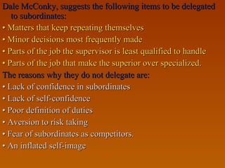 Dale McConky, suggests the following items to be delegatedDale McConky, suggests the following items to be delegated
to subordinates:to subordinates:
•• Matters that keep repeating themselvesMatters that keep repeating themselves
•• Minor decisions most frequently madeMinor decisions most frequently made
•• Parts of the job the supervisor is least qualified to handleParts of the job the supervisor is least qualified to handle
•• Parts of the job that make the superior over specialized.Parts of the job that make the superior over specialized.
The reasons why they do not delegate are:The reasons why they do not delegate are:
•• Lack of confidence in subordinatesLack of confidence in subordinates
•• Lack of self-confidenceLack of self-confidence
•• Poor definition of dutiesPoor definition of duties
•• Aversion to risk takingAversion to risk taking
•• Fear of subordinates as competitors.Fear of subordinates as competitors.
•• An inflated self-imageAn inflated self-image
 