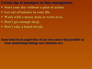 Certain tips to managers on time management:Certain tips to managers on time management:
 Start your day without a plan of action.Start your day without a plan of action.
 Get out of balance in your life.Get out of balance in your life.
 Work with a messy desk or work area.Work with a messy desk or work area.
 Don’t get enough sleep.Don’t get enough sleep.
 Don’t take a lunch break.Don’t take a lunch break.
Some behavioral negativities of our own nature that prohibit usSome behavioral negativities of our own nature that prohibit us
from maintaining timings and schedules are:from maintaining timings and schedules are:
 
