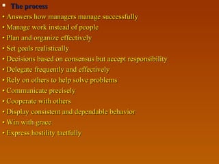 The processThe process
•• Answers how managers manage successfullyAnswers how managers manage successfully
•• Manage work instead of peopleManage work instead of people
•• Plan and organize effectivelyPlan and organize effectively
•• Set goals realisticallySet goals realistically
•• Decisions based on consensus but accept responsibilityDecisions based on consensus but accept responsibility
•• Delegate frequently and effectivelyDelegate frequently and effectively
•• Rely on others to help solve problemsRely on others to help solve problems
•• Communicate preciselyCommunicate precisely
•• Cooperate with othersCooperate with others
•• Display consistent and dependable behaviorDisplay consistent and dependable behavior
•• Win with graceWin with grace
•• Express hostility tactfullyExpress hostility tactfully
 