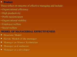  ProductProduct
These reflect on outcome of effective managing and include:These reflect on outcome of effective managing and include:
•• Organizational efficiencyOrganizational efficiency
•• High productivityHigh productivity
•• Profit maximizationProfit maximization
•• Organizational stabilityOrganizational stability
•• Employee welfareEmployee welfare
•• Social welfareSocial welfare
MODEL OF MANAGERIAL EFFECTIVENESSMODEL OF MANAGERIAL EFFECTIVENESS
 Heuristic ModelHeuristic Model
 Heroic Models of the managerHeroic Models of the manager
 Manager as Master TechnicianManager as Master Technician
 Manager as ConductorManager as Conductor
 Manager as a developerManager as a developer
 