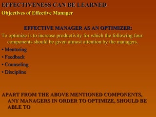 EFFECTIVENESS CAN BE LEARNEDEFFECTIVENESS CAN BE LEARNED
Objectives of Effective ManagerObjectives of Effective Manager
EFFECTIVE MANAGER AS AN OPTIMIZER:EFFECTIVE MANAGER AS AN OPTIMIZER:
To optimize is to increase productivity for which the following fourTo optimize is to increase productivity for which the following four
components should be given atmost attention by the managers.components should be given atmost attention by the managers.
•• MentoringMentoring
•• FeedbackFeedback
•• CounselingCounseling
•• DisciplineDiscipline
APART FROM THE ABOVE MENTIONED COMPONENTS,APART FROM THE ABOVE MENTIONED COMPONENTS,
ANY MANAGERS IN ORDER TO OPTIMIZE, SHOULD BEANY MANAGERS IN ORDER TO OPTIMIZE, SHOULD BE
ABLE TOABLE TO
 