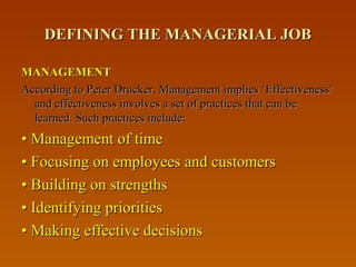 DEFINING THE MANAGERIAL JOBDEFINING THE MANAGERIAL JOB
MANAGEMENTMANAGEMENT
According to Peter Drucker, Management implies ‘Effectiveness’According to Peter Drucker, Management implies ‘Effectiveness’
and effectiveness involves a set of practices that can beand effectiveness involves a set of practices that can be
learned. Such practices include:learned. Such practices include:
•• Management of timeManagement of time
•• Focusing on employees and customersFocusing on employees and customers
•• Building on strengthsBuilding on strengths
•• Identifying prioritiesIdentifying priorities
•• Making effective decisionsMaking effective decisions
 