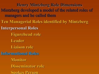 Henry Mintzberg Role DimensionsHenry Mintzberg Role Dimensions
Mintzberg developed a model of the related roles ofMintzberg developed a model of the related roles of
managers and he called themmanagers and he called them
Ten Managerial Roles identified by MintzbergTen Managerial Roles identified by Mintzberg
Interpersonal RolesInterpersonal Roles
Figurehead roleFigurehead role
LeaderLeader
Liaison roleLiaison role
Informational RolesInformational Roles
MonitorMonitor
Disseminator roleDisseminator role
Spokes Person
 