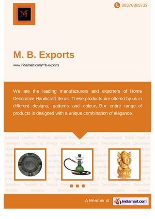 08376808732
A Member of
M. B. Exports
www.indiamart.com/mb-exports
Brass Metal Artware Hookahs, Shishas & Accesories Wooden Artwares Indian Slippers &
Mojaris Marble Artwares Alumnium & Iron Artwares Horn & Bone products Leather
Products Spiritual Items (Incense & Accessories) Glass Pipes & Jewellery Puppets &
Strings Paintings Jute Items Decorative Items Decorative Hookah Hanging
Decorations Cloth Puppets Arabian
Nights vattenpipa narghilea paip Kaljanas Hookah Pipa Ouka Wasserpfeife Vesipiippu Tubo
ng tubig Vesipiibu Vandpibe Afzal hookha Al Fakher hookha Womens Footwear Fashion
Footwear Brass Metal Artware Hookahs, Shishas & Accesories Wooden Artwares Indian
Slippers & Mojaris Marble Artwares Alumnium & Iron Artwares Horn & Bone
products Leather Products Spiritual Items (Incense & Accessories) Glass Pipes &
Jewellery Puppets & Strings Paintings Jute Items Decorative Items Decorative
Hookah Hanging Decorations Cloth Puppets Arabian
Nights vattenpipa narghilea paip Kaljanas Hookah Pipa Ouka Wasserpfeife Vesipiippu Tubo
ng tubig Vesipiibu Vandpibe Afzal hookha Al Fakher hookha Womens Footwear Fashion
Footwear Brass Metal Artware Hookahs, Shishas & Accesories Wooden Artwares Indian
Slippers & Mojaris Marble Artwares Alumnium & Iron Artwares Horn & Bone
products Leather Products Spiritual Items (Incense & Accessories) Glass Pipes &
Jewellery Puppets & Strings Paintings Jute Items Decorative Items Decorative
Hookah Hanging Decorations Cloth Puppets Arabian
We are the leading manufacturers and exporters of Home
Decorative Handicraft Items. These products are offered by us in
different designs, patterns and colours.Our entire range of
products is designed with a unique combination of elegance.
 