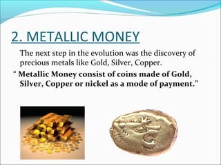 2. METALLIC MONEY
The next step in the evolution was the discovery of
precious metals like Gold, Silver, Copper.
“ Metallic Money consist of coins made of Gold,
Silver, Copper or nickel as a mode of payment.”
 