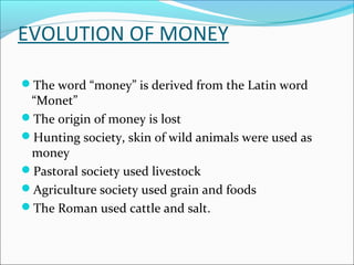 EVOLUTION OF MONEY
The word “money” is derived from the Latin word
“Monet”
The origin of money is lost
Hunting society, skin of wild animals were used as
money
Pastoral society used livestock
Agriculture society used grain and foods
The Roman used cattle and salt.
 