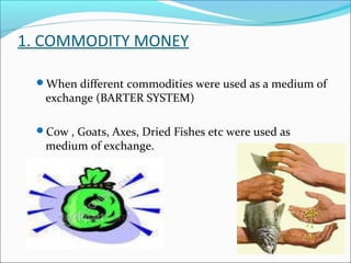 1. COMMODITY MONEY
When different commodities were used as a medium of
exchange (BARTER SYSTEM)
Cow , Goats, Axes, Dried Fishes etc were used as
medium of exchange.
 