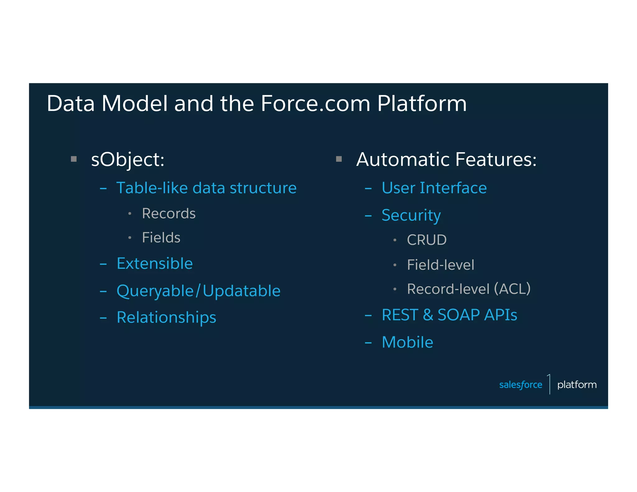 Data Model and the Force.com Platform
§  sObject:
–  Table-like data structure
•  Records
•  Fields
–  Extensible
–  Queryable/Updatable
–  Relationships
§  Automatic Features:
–  User Interface
–  Security
•  CRUD
•  Field-level
•  Record-level (ACL)
–  REST & SOAP APIs
–  Mobile
 