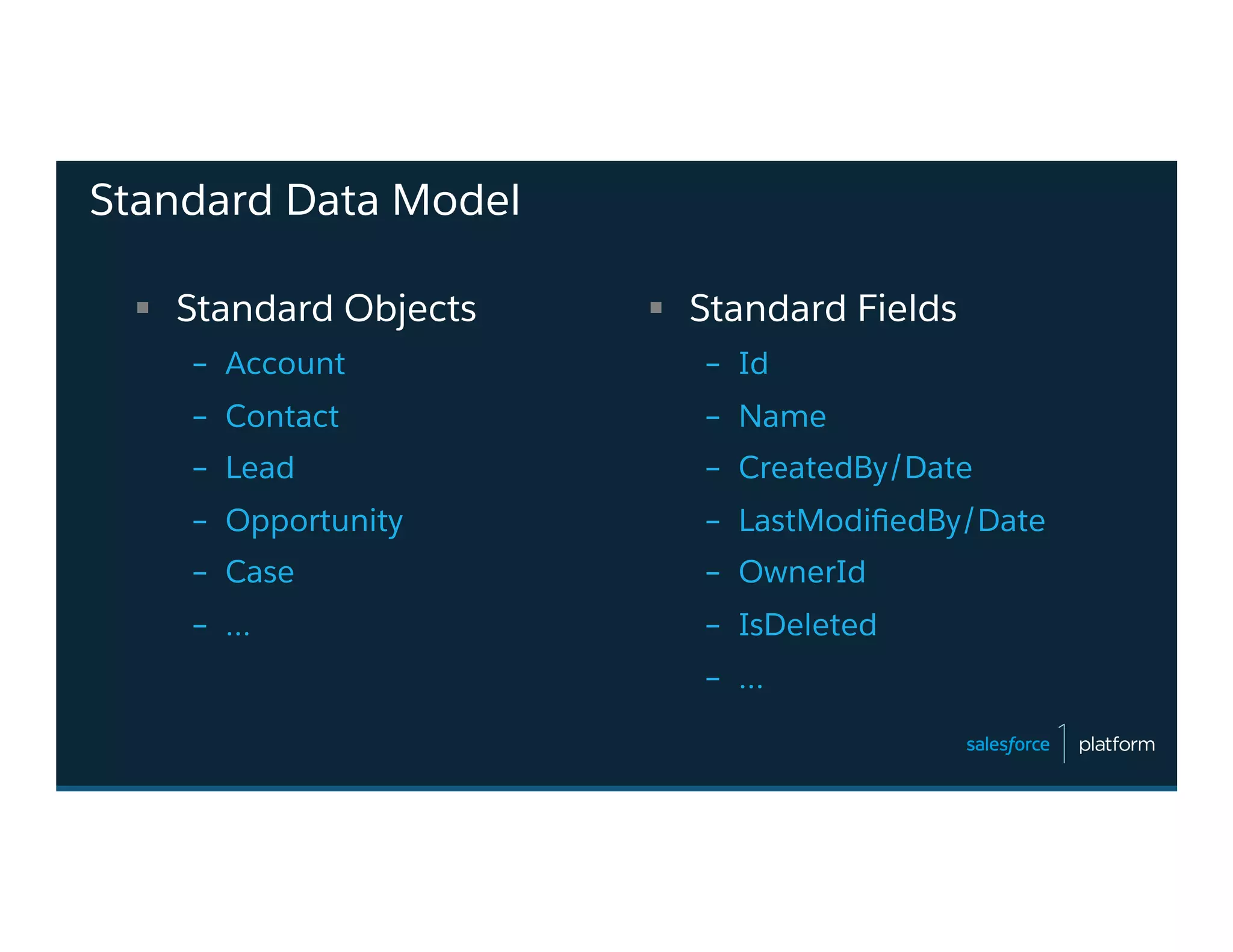 Standard Data Model
§  Standard Objects
–  Account
–  Contact
–  Lead
–  Opportunity
–  Case
–  …
§  Standard Fields
–  Id
–  Name
–  CreatedBy/Date
–  LastModiﬁedBy/Date
–  OwnerId
–  IsDeleted
–  …
 