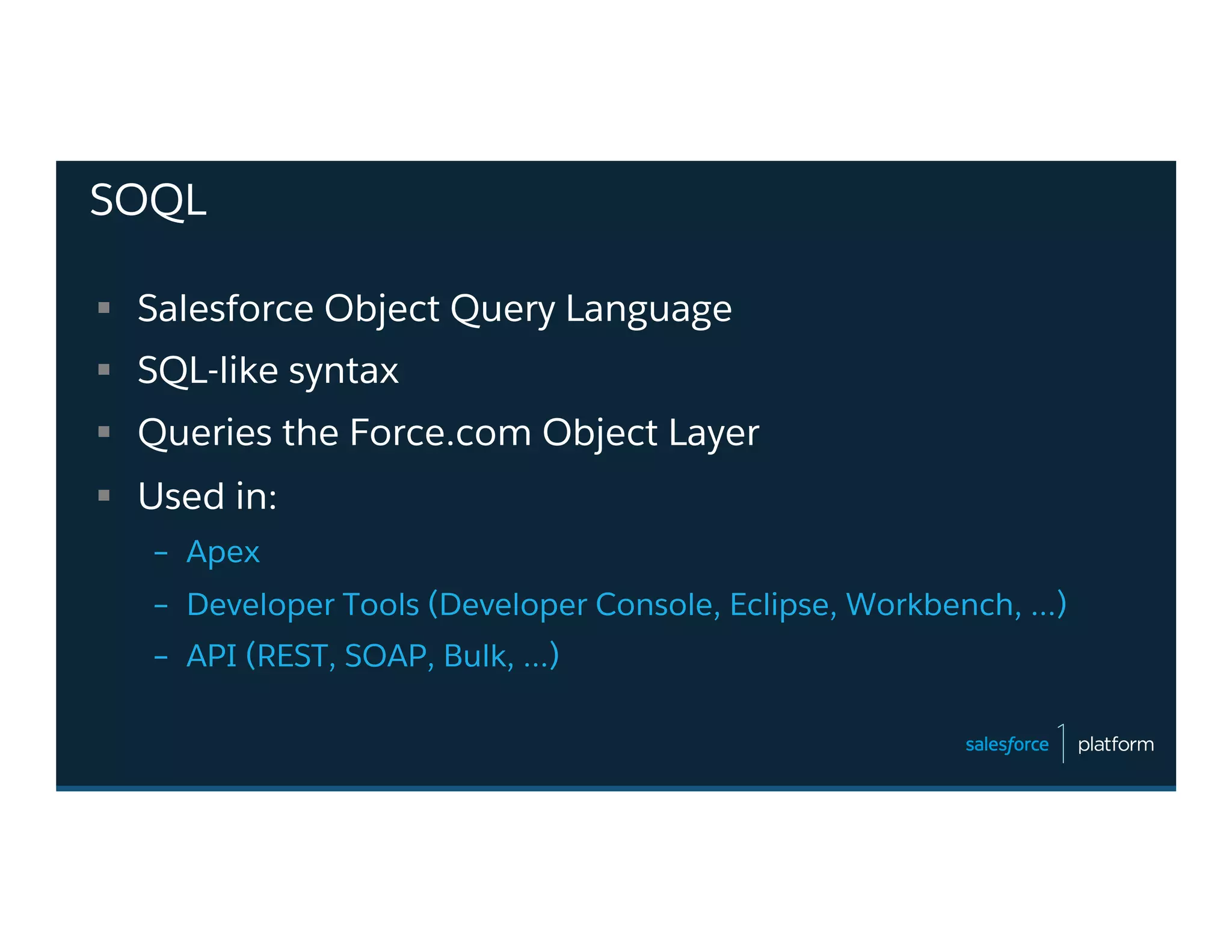 SOQL
§  Salesforce Object Query Language
§  SQL-like syntax
§  Queries the Force.com Object Layer
§  Used in:
–  Apex
–  Developer Tools (Developer Console, Eclipse, Workbench, …)
–  API (REST, SOAP, Bulk, …)
 