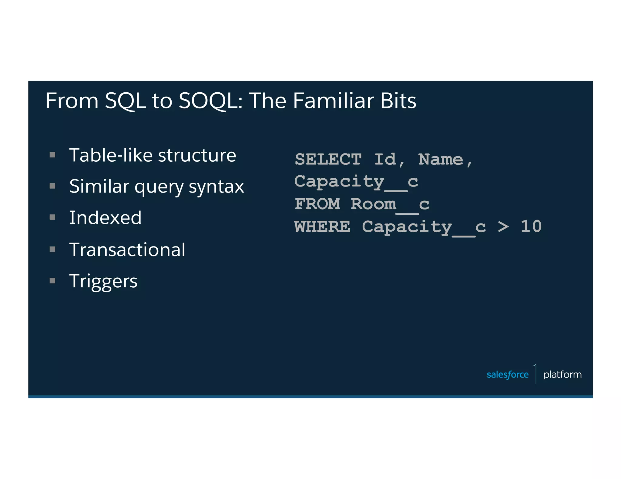From SQL to SOQL: The Familiar Bits
§  Table-like structure
§  Similar query syntax
§  Indexed
§  Transactional
§  Triggers
SELECT Id, Name,
Capacity__c
FROM Room__c
WHERE Capacity__c > 10
 