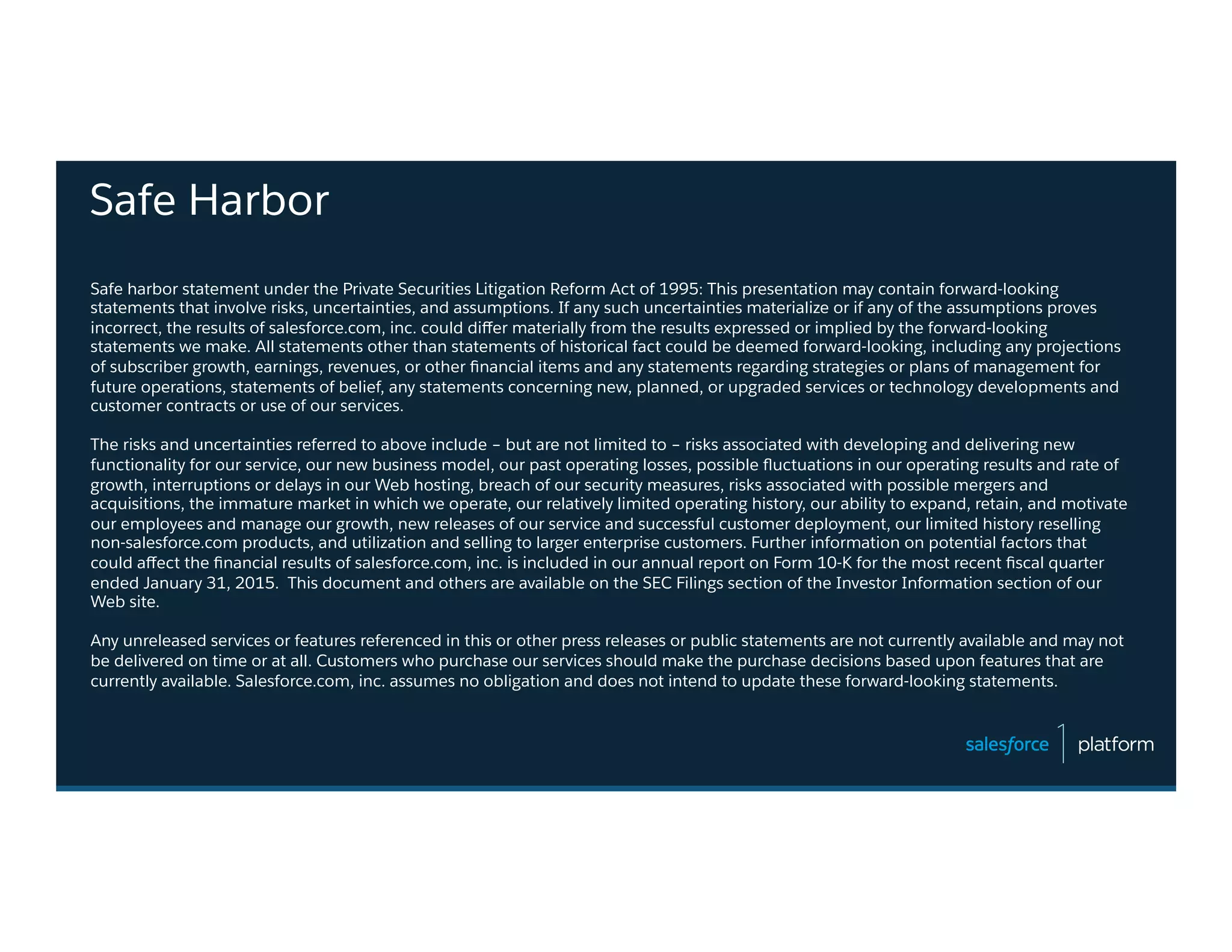 Safe Harbor
Safe harbor statement under the Private Securities Litigation Reform Act of 1995: This presentation may contain forward-looking
statements that involve risks, uncertainties, and assumptions. If any such uncertainties materialize or if any of the assumptions proves
incorrect, the results of salesforce.com, inc. could diﬀer materially from the results expressed or implied by the forward-looking
statements we make. All statements other than statements of historical fact could be deemed forward-looking, including any projections
of subscriber growth, earnings, revenues, or other ﬁnancial items and any statements regarding strategies or plans of management for
future operations, statements of belief, any statements concerning new, planned, or upgraded services or technology developments and
customer contracts or use of our services.
The risks and uncertainties referred to above include – but are not limited to – risks associated with developing and delivering new
functionality for our service, our new business model, our past operating losses, possible ﬂuctuations in our operating results and rate of
growth, interruptions or delays in our Web hosting, breach of our security measures, risks associated with possible mergers and
acquisitions, the immature market in which we operate, our relatively limited operating history, our ability to expand, retain, and motivate
our employees and manage our growth, new releases of our service and successful customer deployment, our limited history reselling
non-salesforce.com products, and utilization and selling to larger enterprise customers. Further information on potential factors that
could aﬀect the ﬁnancial results of salesforce.com, inc. is included in our annual report on Form 10-K for the most recent ﬁscal quarter
ended January 31, 2015. This document and others are available on the SEC Filings section of the Investor Information section of our
Web site.
Any unreleased services or features referenced in this or other press releases or public statements are not currently available and may not
be delivered on time or at all. Customers who purchase our services should make the purchase decisions based upon features that are
currently available. Salesforce.com, inc. assumes no obligation and does not intend to update these forward-looking statements.
 