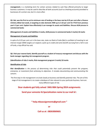 management, is a marketing term for certain services related to cash flow offered primarily to larger
business customers. It may be used to describe all bank accounts (such as checking accounts) provided to
businesses of a certain size, but it is more often
Q5. BoI, was the first to cut its minimum rate of lending or the base rate by 0.25 per cent after a finance
ministry diktat last week, is targeting to take domestic NIM up to 3.10 per cent for FY14 from previous
year's 3 per cent. Explain how effectively it can manage its assets and liabilities. Discuss ALM process in
commercial banks
(Management of assets and liabilities-5 marks, ALM process in commercial banks-5 marks) 10 marks
Management of assets and liabilities
In spite of a 0.25 per cent cut in the base rate, state-run Bank of India (BoI) is confident of meeting its net
interest margin (NIM) targets as it expects a pick-up in credit and some benefit accruing from a fall in cost
of funds, a top official has said.
Q6. Visit your nearest bank, identify yourself as a student of treasury management and discuss with the
bank manager regarding risk management program.
(Identification of risks-5 marks, Risk management program-5 marks) 10 marks
Identification of risks
Risk identification is the process of determining risks that could potentially prevent the program,
enterprise, or investment from achieving its objectives. It includes documenting and communicating the
concern.
The first step in risk management is to look closely at business and identify potential risks. The aim of this
stage of risk management is to create a database of risks relevant to your particular business. here are
many different types of risk:
Dear students get fully solved SMU BBA Spring 2014 assignments
Send your semester & Specialization name to our mail id :
“ help.mbaassignments@gmail.com ”
or
Call us at : 08263069601
 