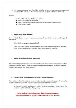 3. Two attachment orders – one IT and One Sales Tax is received in your customer’s account at
an interval of 15 minutes on the same day. How will you process the same in Finacle?
Answer:
 Select Menu Option AFSMand press Enter
 Press Function F <Freeze> and F4
 Input Customer Id (to freeze all accounts of the customer) or Account Id
 Select Freeze Reason
4. What is Credit Freeze in Finacle?
Answer: Credit Freeze is when a customer’s account/s is restricted for any credit type of
transactions.
When Credit Freezing in an account done?
Credit Freezing is done to any account when deposits to the account/s is to be restricted.
Credit Freeze typically is done in case of Death Claim (customer’s demise).
5. What is the need for a Standing Instruction?
Answer: Standing Instructions (SI) are instructions for transactions which are repetitive in nature
(Monthly/Quarterly/Yearly). Since the parameters for these transactions will remain the same,
having SI saves a lot of time to the customer
6. Explain in Detail what is Bank Induced Sis and Customer Induced SIs.
Answer: Bank Induced SIs are those which bank defines to the customer’s account. For example,
Loan Installment repayment or Recurring Deposit payment are Bank induced SIs.
On the contrary, there are Customer induced SIs which typically are those wherein the
customer has defined the beneficiary, bank/
Dear students get fully solved SMU MBA assignments
Send your semester & Specialization name to our mail id :
 
