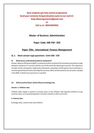 Dear students get fully solved assignments
Send your semester & Specialization name to our mail id :
help.mbaassignments@gmail.com
or
Call us at : 08263069601
Master of Business Administration
Paper Code: MB FM– 203
Paper Title: International Finance Management
Q. 1. Short answer type questions: Limit 100 - 150
(i) What do you understand by balance ofpayment?
Answer:Balance Of Payment(BOP) isastatementwhichrecordsall the monetarytransactionsmade
between residents of a country and the rest of the world during any given period. This statement
includes all the transactions made by/to individuals, corporates and the government and helps in
monitoringthe flowof fundstodevelopthe economy.Whenall the elements are correctly included
in the BOP, it should sum up to zero in a perfect
(ii) Define anyfive factors whichinfluence exchange rate.
Answer: 1. Inflation rates
Inflation rates impact a country’s currency value. A low inflation rate typically exhibits a rising
currency value, as its purchasing power increases relative to other currencies.
2. Interest rates
Exchange rates, interest rates and inflation
 
