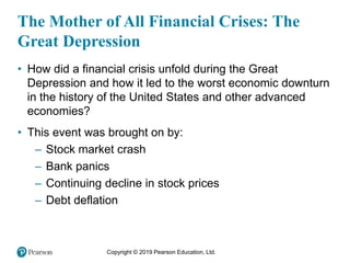 Copyright © 2019 Pearson Education, Ltd.
The Mother of All Financial Crises: The
Great Depression
• How did a financial crisis unfold during the Great
Depression and how it led to the worst economic downturn
in the history of the United States and other advanced
economies?
• This event was brought on by:
– Stock market crash
– Bank panics
– Continuing decline in stock prices
– Debt deflation
 