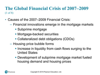 Copyright © 2019 Pearson Education, Ltd.
The Global Financial Crisis of 2007–2009
(1 of 8)
• Causes of the 2007–2009 Financial Crisis:
– Financial innovations emerge in the mortgage markets
 Subprime mortgage
 Mortgage-backed securities
 Collateralized debt obligations (CDOs)
– Housing price bubble forms
 Increase in liquidity from cash flows surging to the
United States
 Development of subprime mortgage market fueled
housing demand and housing prices
 