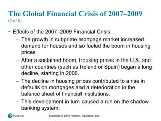 Copyright © 2019 Pearson Education, Ltd.
The Global Financial Crisis of 2007–2009
(3 of 8)
• Effects of the 2007–2009 Financial Crisis
– The growth in subprime mortgage market increased
demand for houses and so fueled the boom in housing
prices
– After a sustained boom, housing prices in the U.S. and
other countries (such as Ireland or Spain) began a long
decline, starting in 2006.
– The decline in housing prices contributed to a rise in
defaults on mortgages and a deterioration in the
balance sheet of financial institutions.
– This development in turn caused a run on the shadow
banking system.
 