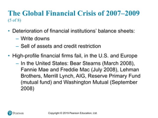 Copyright © 2019 Pearson Education, Ltd.
The Global Financial Crisis of 2007–2009
(5 of 8)
• Deterioration of financial institutions’ balance sheets:
– Write downs
– Sell of assets and credit restriction
• High-profile financial firms fail, in the U.S. and Europe
– In the United States: Bear Stearns (March 2008),
Fannie Mae and Freddie Mac (July 2008), Lehman
Brothers, Merrill Lynch, AIG, Reserve Primary Fund
(mutual fund) and Washington Mutual (September
2008)
 