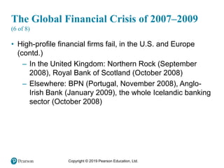 Copyright © 2019 Pearson Education, Ltd.
The Global Financial Crisis of 2007–2009
(6 of 8)
• High-profile financial firms fail, in the U.S. and Europe
(contd.)
– In the United Kingdom: Northern Rock (September
2008), Royal Bank of Scotland (October 2008)
– Elsewhere: BPN (Portugal, November 2008), Anglo-
Irish Bank (January 2009), the whole Icelandic banking
sector (October 2008)
 