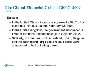 Copyright © 2019 Pearson Education, Ltd.
The Global Financial Crisis of 2007–2009
(7 of 8)
• Bailouts
– In the United States, Congress approved a $787 billion
economic stimulus plan on February 13, 2009.
– In the United Kingdom, the government announced a
£500 billion bank rescue package in October, 2008.
– Similarly, in countries such as Ireland, Spain, Belgium,
and the Netherland, large scale rescue plans were
announced to bail out ailing banks.
 