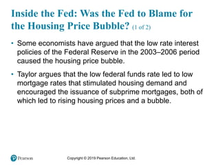 Copyright © 2019 Pearson Education, Ltd.
Inside the Fed: Was the Fed to Blame for
the Housing Price Bubble? (1 of 2)
• Some economists have argued that the low rate interest
policies of the Federal Reserve in the 2003–2006 period
caused the housing price bubble.
• Taylor argues that the low federal funds rate led to low
mortgage rates that stimulated housing demand and
encouraged the issuance of subprime mortgages, both of
which led to rising housing prices and a bubble.
 