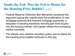 Copyright © 2019 Pearson Education, Ltd.
Inside the Fed: Was the Fed to Blame for
the Housing Price Bubble? (2 of 2)
• Federal Reserve Chairman Ben Bernanke countered this
argument saying the culprits were the proliferation of new
mortgage products that lowered mortgage payments, a
relaxation of lending standards that brought more buyers
into the housing market, and capital inflows from emerging
market countries.
• The debate over whether monetary policy was to blame for
the housing price bubble continues to this day.
 