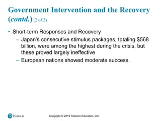 Copyright © 2019 Pearson Education, Ltd.
Government Intervention and the Recovery
(contd.) (2 of 2)
• Short-term Responses and Recovery
– Japan’s consecutive stimulus packages, totaling $568
billion, were among the highest during the crisis, but
these proved largely ineffective
– European nations showed moderate success.
 