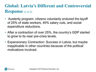 Copyright © 2019 Pearson Education, Ltd.
Global: Latvia’s Different and Controversial
Response (2 of 2)
• Austerity program: citizens voluntarily endured the layoff
of 25% of state workers, 40% salary cuts, and social
expenditure reductions.
• After a contraction of over 25%, the country’s GDP started
to grow to its near pre-crisis levels.
• Expansionary Contraction: Success in Latvia, but maybe
inapplicable in other countries because of the political
motivations involved.
 