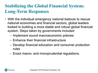 Copyright © 2019 Pearson Education, Ltd.
Stabilizing the Global Financial System:
Long-Term Responses
• With the individual emergency national bailouts to rescue
national economies and financial sectors, global leaders
looked to building a more stable and robust global financial
system. Steps taken by governments included
– Implement sound macroeconomic policies
– Enhance their financial infrastructure
– Develop financial education and consumer protection
rules
– Enact macro- and microprudential regulations.
 