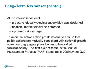 Copyright © 2019 Pearson Education, Ltd.
Long-Term Responses (contd.)
• At the international level
– proactive globally-binding supervision was designed
– financial market discipline enforced
– systemic risk managed
• To avoid collective action problems and to ensure that
policy actions are mutually consistent with national growth
objectives, aggregate plans began to be drafted
simultaneously. The first ever of these is the Mutual
Assessment Process (MAP) launched in 2009 by the G20.
 