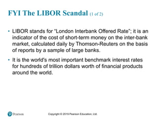 Copyright © 2019 Pearson Education, Ltd.
• LIBOR stands for “London Interbank Offered Rate”; it is an
indicator of the cost of short-term money on the inter-bank
market, calculated daily by Thomson-Reuters on the basis
of reports by a sample of large banks.
• It is the world's most important benchmark interest rates
for hundreds of trillion dollars worth of financial products
around the world.
FYI The LIBOR Scandal (1 of 2)
 