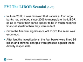 Copyright © 2019 Pearson Education, Ltd.
• In June 2012, it was revealed that traders at four large
banks had colluded since 2005 to manipulate the LIBOR,
so as to make their banks appear to be in much healthier
financial situation than they were in fact.
• Given the financial significance of LIBOR, the scam was
enormous.
• After lengthy investigations, the four banks were fined $6
billion and criminal charges were pressed against those
directly responsible.
FYI The LIBOR Scandal (2 of 2)
 