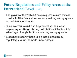 Copyright © 2019 Pearson Education, Ltd.
• The gravity of the 2007-08 crisis requires a more radical
overhaul of the financial supervisory and regulatory system
at the international level.
• Such overhaul would also help decrease the risks of
regulatory arbitrage, through which financial actors take
advantage of loopholes in national regulatory systems.
• Steps have recently been taken in this direction by
regulators around the world, in four areas
Future Regulations and Policy Areas at the
International Level (1 of 3)
 