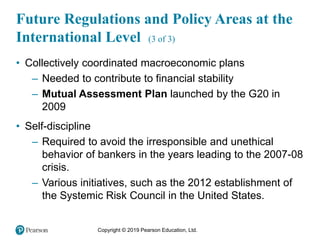 Copyright © 2019 Pearson Education, Ltd.
• Collectively coordinated macroeconomic plans
– Needed to contribute to financial stability
– Mutual Assessment Plan launched by the G20 in
2009
• Self-discipline
– Required to avoid the irresponsible and unethical
behavior of bankers in the years leading to the 2007-08
crisis.
– Various initiatives, such as the 2012 establishment of
the Systemic Risk Council in the United States.
Future Regulations and Policy Areas at the
International Level (3 of 3)
 