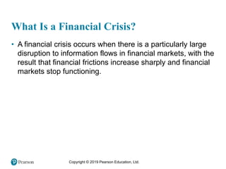 Copyright © 2019 Pearson Education, Ltd.
What Is a Financial Crisis?
• A financial crisis occurs when there is a particularly large
disruption to information flows in financial markets, with the
result that financial frictions increase sharply and financial
markets stop functioning.
 