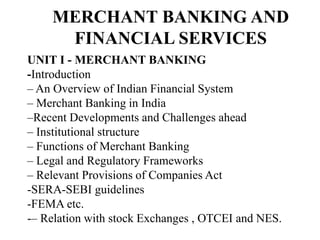 MERCHANT BANKING AND
FINANCIAL SERVICES
UNIT I - MERCHANT BANKING
-Introduction
– An Overview of Indian Financial System
– Merchant Banking in India
–Recent Developments and Challenges ahead
– Institutional structure
– Functions of Merchant Banking
– Legal and Regulatory Frameworks
– Relevant Provisions of Companies Act
-SERA-SEBI guidelines
-FEMA etc.
-– Relation with stock Exchanges , OTCEI and NES.
 