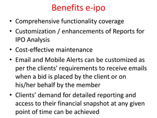 Benefits e-ipo
• Comprehensive functionality coverage
• Customization / enhancements of Reports for
IPO Analysis
• Cost-effective maintenance
• Email and Mobile Alerts can be customized as
per the clients' requirements to receive emails
when a bid is placed by the client or on
his/her behalf by the member
• Clients’ demand for detailed reporting and
access to their financial snapshot at any given
point of time can be achieved
 