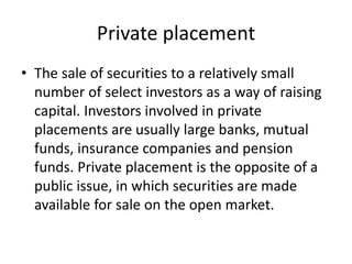 Private placement
• The sale of securities to a relatively small
number of select investors as a way of raising
capital. Investors involved in private
placements are usually large banks, mutual
funds, insurance companies and pension
funds. Private placement is the opposite of a
public issue, in which securities are made
available for sale on the open market.
 