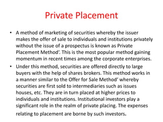 Private Placement
• A method of marketing of securities whereby the issuer
makes the offer of sale to individuals and institutions privately
without the issue of a prospectus is known as Private
Placement Method‘. This is the most popular method gaining
momentum in recent times among the corporate enterprises.
• Under this method, securities are offered directly to large
buyers with the help of shares brokers. This method works in
a manner similar to the Offer for Sale Method‘ whereby
securities are first sold to intermediaries such as issues
houses, etc. They are in turn placed at higher prices to
individuals and institutions. Institutional investors play a
significant role in the realm of private placing. The expenses
relating to placement are borne by such investors.
 