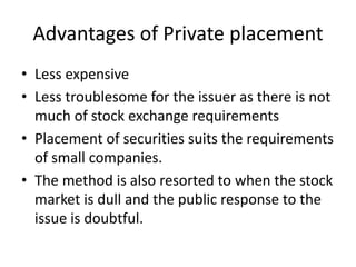 Advantages of Private placement
• Less expensive
• Less troublesome for the issuer as there is not
much of stock exchange requirements
• Placement of securities suits the requirements
of small companies.
• The method is also resorted to when the stock
market is dull and the public response to the
issue is doubtful.
 